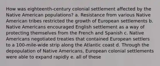 How was eighteenth-century colonial settlement affected by the Native American populations? a. Resistance from various Native American tribes restricted the growth of European settlements b. Native Americans encouraged English settlement as a way of protecting themselves from the French and Spanish c. Native Americans negotiated treaties that contained European settlers to a 100-mile-wide strip along the Atlantic coast d. Through the depopulation of Native Americans, European colonial settlements were able to expand rapidly e. all of these