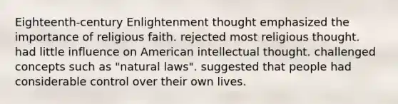 Eighteenth-century Enlightenment thought emphasized the importance of religious faith. rejected most religious thought. had little influence on American intellectual thought. challenged concepts such as "natural laws". suggested that people had considerable control over their own lives.