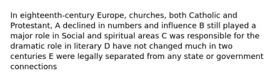 In eighteenth-century Europe, churches, both Catholic and Protestant, A declined in numbers and influence B still played a major role in Social and spiritual areas C was responsible for the dramatic role in literary D have not changed much in two centuries E were legally separated from any state or government connections