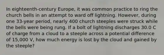 In eighteenth-century Europe, it was common practice to ring the church bells in an attempt to ward off lightning. However, during one 33-year period, nearly 400 church steeples were struck while the bells were being rung. If a bolt of lightning discharges 30.0 C of charge from a cloud to a steeple across a potential difference of 15,000 V, how much energy is lost by the cloud and gained by the steeple?