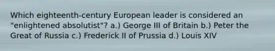 Which eighteenth-century European leader is considered an "enlightened absolutist"? a.) George III of Britain b.) Peter the Great of Russia c.) Frederick II of Prussia d.) Louis XIV