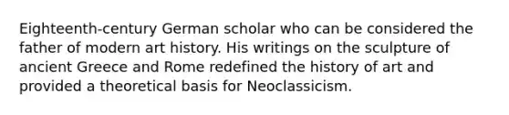 Eighteenth-century German scholar who can be considered the father of modern art history. His writings on the sculpture of ancient Greece and Rome redefined the history of art and provided a theoretical basis for Neoclassicism.