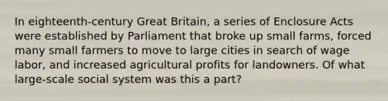 In eighteenth-century Great Britain, a series of Enclosure Acts were established by Parliament that broke up small farms, forced many small farmers to move to large cities in search of wage labor, and increased agricultural profits for landowners. Of what large-scale social system was this a part?