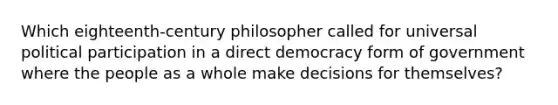 Which eighteenth-century philosopher called for universal political participation in a direct democracy form of government where the people as a whole make decisions for themselves?