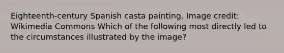 Eighteenth-century Spanish casta painting. Image credit: Wikimedia Commons Which of the following most directly led to the circumstances illustrated by the image?