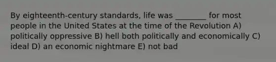 By eighteenth-century standards, life was ________ for most people in the United States at the time of the Revolution A) politically oppressive B) hell both politically and economically C) ideal D) an economic nightmare E) not bad