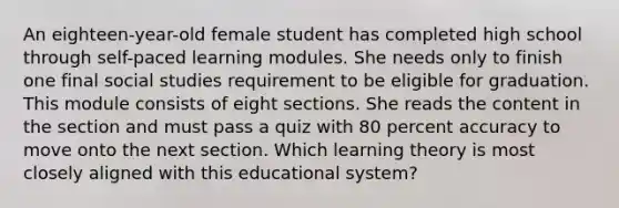 An eighteen-year-old female student has completed high school through self-paced learning modules. She needs only to finish one final social studies requirement to be eligible for graduation. This module consists of eight sections. She reads the content in the section and must pass a quiz with 80 percent accuracy to move onto the next section. Which learning theory is most closely aligned with this educational system?