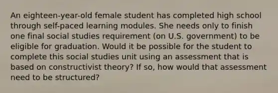 An eighteen-year-old female student has completed high school through self-paced learning modules. She needs only to finish one final social studies requirement (on U.S. government) to be eligible for graduation. Would it be possible for the student to complete this social studies unit using an assessment that is based on constructivist theory? If so, how would that assessment need to be structured?