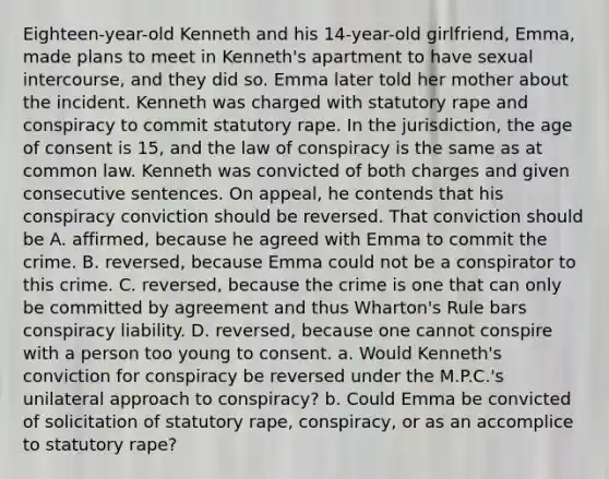 Eighteen-year-old Kenneth and his 14-year-old girlfriend, Emma, made plans to meet in Kenneth's apartment to have sexual intercourse, and they did so. Emma later told her mother about the incident. Kenneth was charged with statutory rape and conspiracy to commit statutory rape. In the jurisdiction, the <a href='https://www.questionai.com/knowledge/k8mp2s7IuF-age-of-consent' class='anchor-knowledge'>age of consent</a> is 15, and the law of conspiracy is the same as at common law. Kenneth was convicted of both charges and given consecutive sentences. On appeal, he contends that his conspiracy conviction should be reversed. That conviction should be A. affirmed, because he agreed with Emma to commit the crime. B. reversed, because Emma could not be a conspirator to this crime. C. reversed, because the crime is one that can only be committed by agreement and thus Wharton's Rule bars conspiracy liability. D. reversed, because one cannot conspire with a person too young to consent. a. Would Kenneth's conviction for conspiracy be reversed under the M.P.C.'s unilateral approach to conspiracy? b. Could Emma be convicted of solicitation of statutory rape, conspiracy, or as an accomplice to statutory rape?