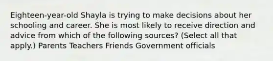 Eighteen-year-old Shayla is trying to make decisions about her schooling and career. She is most likely to receive direction and advice from which of the following sources? (Select all that apply.) Parents Teachers Friends Government officials