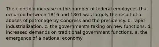 The eightfold increase in the number of federal employees that occurred between 1816 and 1861 was largely the result of a. abuses of patronage by Congress and the presidency. b. rapid industrialization. c. the government's taking on new functions. d. increased demands on traditional government functions. e. the emergence of a national economy