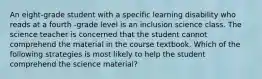 An eight-grade student with a specific learning disability who reads at a fourth -grade level is an inclusion science class. The science teacher is concerned that the student cannot comprehend the material in the course textbook. Which of the following strategies is most likely to help the student comprehend the science material?