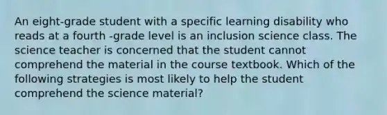 An eight-grade student with a specific learning disability who reads at a fourth -grade level is an inclusion science class. The science teacher is concerned that the student cannot comprehend the material in the course textbook. Which of the following strategies is most likely to help the student comprehend the science material?