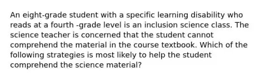 An eight-grade student with a specific learning disability who reads at a fourth -grade level is an inclusion science class. The science teacher is concerned that the student cannot comprehend the material in the course textbook. Which of the following strategies is most likely to help the student comprehend the science material?