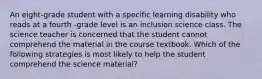 An eight-grade student with a specific learning disability who reads at a fourth -grade level is an inclusion science class. The science teacher is concerned that the student cannot comprehend the material in the course textbook. Which of the following strategies is most likely to help the student comprehend the science material?