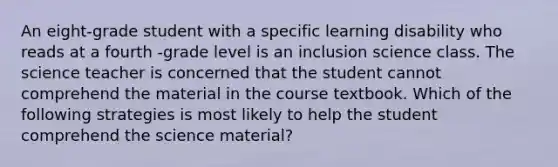 An eight-grade student with a specific learning disability who reads at a fourth -grade level is an inclusion science class. The science teacher is concerned that the student cannot comprehend the material in the course textbook. Which of the following strategies is most likely to help the student comprehend the science material?