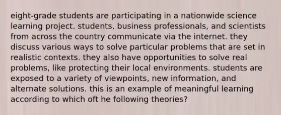eight-grade students are participating in a nationwide science learning project. students, business professionals, and scientists from across the country communicate via the internet. they discuss various ways to solve particular problems that are set in realistic contexts. they also have opportunities to solve real problems, like protecting their local environments. students are exposed to a variety of viewpoints, new information, and alternate solutions. this is an example of meaningful learning according to which oft he following theories?