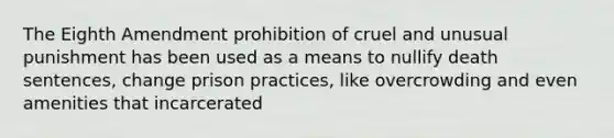 The Eighth Amendment prohibition of cruel and unusual punishment has been used as a means to nullify death sentences, change prison practices, like overcrowding and even amenities that incarcerated