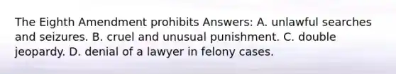 The Eighth Amendment prohibits Answers: A. unlawful searches and seizures. B. cruel and unusual punishment. C. double jeopardy. D. denial of a lawyer in felony cases.