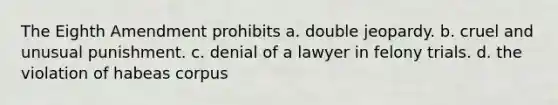 The Eighth Amendment prohibits a. double jeopardy. b. cruel and unusual punishment. c. denial of a lawyer in felony trials. d. the violation of habeas corpus