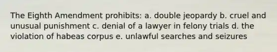 The Eighth Amendment prohibits: a. double jeopardy b. cruel and unusual punishment c. denial of a lawyer in felony trials d. the violation of habeas corpus e. unlawful searches and seizures