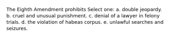 The Eighth Amendment prohibits Select one: a. double jeopardy. b. cruel and unusual punishment. c. denial of a lawyer in felony trials. d. the violation of habeas corpus. e. unlawful searches and seizures.