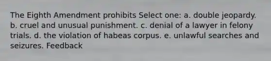 The Eighth Amendment prohibits Select one: a. double jeopardy. b. cruel and unusual punishment. c. denial of a lawyer in felony trials. d. the violation of habeas corpus. e. unlawful searches and seizures. Feedback