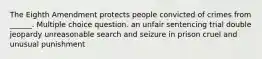 The Eighth Amendment protects people convicted of crimes from ______. Multiple choice question. an unfair sentencing trial double jeopardy unreasonable search and seizure in prison cruel and unusual punishment