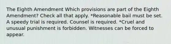 The Eighth Amendment Which provisions are part of the Eighth Amendment? Check all that apply. *Reasonable bail must be set. A speedy trial is required. Counsel is required. *Cruel and unusual punishment is forbidden. Witnesses can be forced to appear.