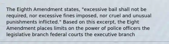 The Eighth Amendment states, "excessive bail shall not be required, nor excessive fines imposed, nor cruel and unusual punishments inflicted." Based on this excerpt, the Eight Amendment places limits on the power of police officers the legislative branch federal courts the executive branch