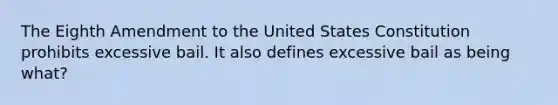 The Eighth Amendment to the United States Constitution prohibits excessive bail. It also defines excessive bail as being what?