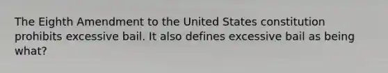 The Eighth Amendment to the United States constitution prohibits excessive bail. It also defines excessive bail as being what?