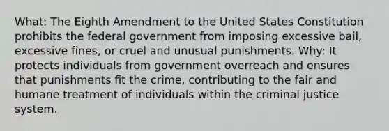 What: The Eighth Amendment to the United States Constitution prohibits the federal government from imposing excessive bail, excessive fines, or cruel and unusual punishments. Why: It protects individuals from government overreach and ensures that punishments fit the crime, contributing to the fair and humane treatment of individuals within the criminal justice system.