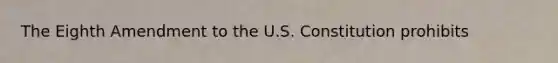 The Eighth Amendment to the U.S. Constitution prohibits