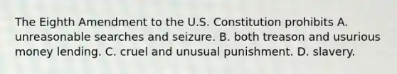 The Eighth Amendment to the U.S. Constitution prohibits A. unreasonable searches and seizure. B. both treason and usurious money lending. C. cruel and unusual punishment. D. slavery.