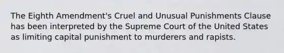 The Eighth Amendment's Cruel and Unusual Punishments Clause has been interpreted by the Supreme Court of the United States as limiting capital punishment to murderers and rapists.