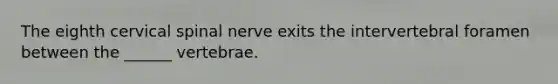 The eighth cervical spinal nerve exits the intervertebral foramen between the ______ vertebrae.