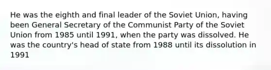 He was the eighth and final leader of the Soviet Union, having been General Secretary of the Communist Party of the Soviet Union from 1985 until 1991, when the party was dissolved. He was the country's head of state from 1988 until its dissolution in 1991