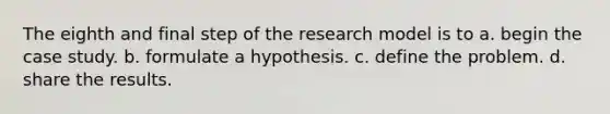 The eighth and final step of the research model is to a. begin the case study. b. formulate a hypothesis. c. define the problem. d. share the results.