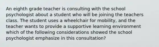 An eighth grade teacher is consulting with the school psychologist about a student who will be joining the teachers class. The student uses a wheelchair for mobility, and the teacher wants to provide a supportive learning environment which of the following considerations showed the school psychologist emphasize in this consultation?