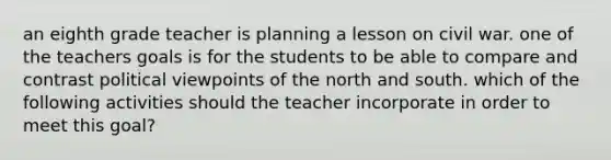 an eighth grade teacher is planning a lesson on civil war. one of the teachers goals is for the students to be able to compare and contrast political viewpoints of the north and south. which of the following activities should the teacher incorporate in order to meet this goal?