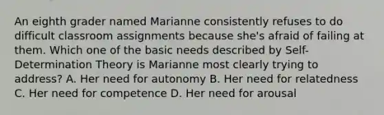 An eighth grader named Marianne consistently refuses to do difficult classroom assignments because she's afraid of failing at them. Which one of the basic needs described by Self-Determination Theory is Marianne most clearly trying to address? A. Her need for autonomy B. Her need for relatedness C. Her need for competence D. Her need for arousal