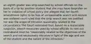 an eighth grader was strip-searched by school officials on the basis of a tip by another student that she may have ibuprofen on her in violation of school policy she alleged that her fourth amendment rights to be free of unreasonable search and seizure was violated court ruled that the strip search was not justified nor was the scope of intrusion reasonably related to the circumstance The Court reiterated that, based on a reasonable suspicion, search measures used by school officials to root out contraband must be "reasonably related to the objectives of the search and not excessively intrusive in light of the age and sex of the student and the nature of the infraction."