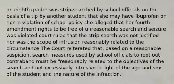 an eighth grader was strip-searched by school officials on the basis of a tip by another student that she may have ibuprofen on her in violation of school policy she alleged that her fourth amendment rights to be free of unreasonable search and seizure was violated court ruled that the strip search was not justified nor was the scope of intrusion reasonably related to the circumstance The Court reiterated that, based on a reasonable suspicion, search measures used by school officials to root out contraband must be "reasonably related to the objectives of the search and not excessively intrusive in light of the age and sex of the student and the nature of the infraction."