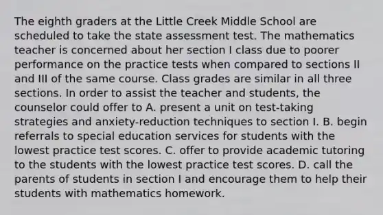 The eighth graders at the Little Creek Middle School are scheduled to take the state assessment test. The mathematics teacher is concerned about her section I class due to poorer performance on the practice tests when compared to sections II and III of the same course. Class grades are similar in all three sections. In order to assist the teacher and students, the counselor could offer to A. present a unit on test-taking strategies and anxiety-reduction techniques to section I. B. begin referrals to special education services for students with the lowest practice test scores. C. offer to provide academic tutoring to the students with the lowest practice test scores. D. call the parents of students in section I and encourage them to help their students with mathematics homework.