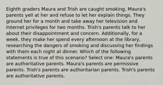 Eighth graders Maura and Trish are caught smoking. Maura's parents yell at her and refuse to let her explain things. They ground her for a month and take away her television and Internet privileges for two months. Trish's parents talk to her about their disappointment and concern. Additionally, for a week, they make her spend every afternoon at the library, researching the dangers of smoking and discussing her findings with them each night at dinner. Which of the following statements is true of this scenario? Select one: Maura's parents are authoritative parents. Maura's parents are permissive parents. Trish's parents are authoritarian parents. Trish's parents are authoritative parents.