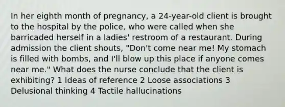 In her eighth month of pregnancy, a 24-year-old client is brought to the hospital by the police, who were called when she barricaded herself in a ladies' restroom of a restaurant. During admission the client shouts, "Don't come near me! My stomach is filled with bombs, and I'll blow up this place if anyone comes near me." What does the nurse conclude that the client is exhibiting? 1 Ideas of reference 2 Loose associations 3 Delusional thinking 4 Tactile hallucinations