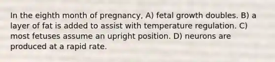 In the eighth month of pregnancy, A) fetal growth doubles. B) a layer of fat is added to assist with temperature regulation. C) most fetuses assume an upright position. D) neurons are produced at a rapid rate.