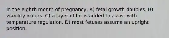 In the eighth month of pregnancy, A) fetal growth doubles. B) viability occurs. C) a layer of fat is added to assist with temperature regulation. D) most fetuses assume an upright position.