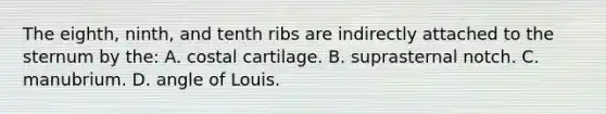 The eighth, ninth, and tenth ribs are indirectly attached to the sternum by the: A. costal cartilage. B. suprasternal notch. C. manubrium. D. angle of Louis.